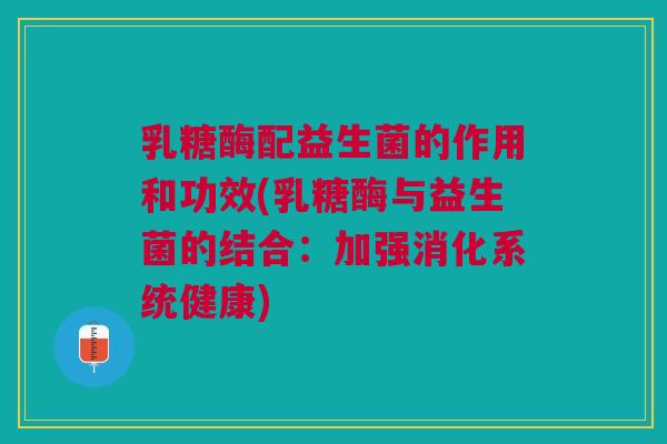 乳糖酶配益生菌的作用和功效(乳糖酶与益生菌的结合：加强消化系统健康)