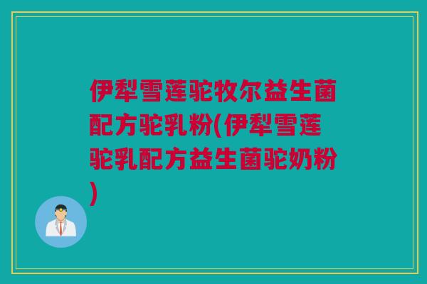 伊犁雪莲驼牧尔益生菌配方驼乳粉(伊犁雪莲驼乳配方益生菌驼奶粉)