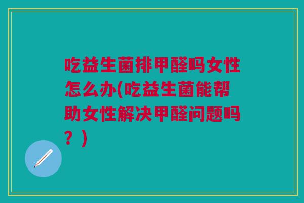 吃益生菌排甲醛吗女性怎么办(吃益生菌能帮助女性解决甲醛问题吗？)