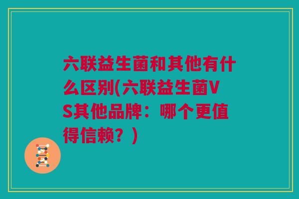 六联益生菌和其他有什么区别(六联益生菌VS其他品牌：哪个更值得信赖？)