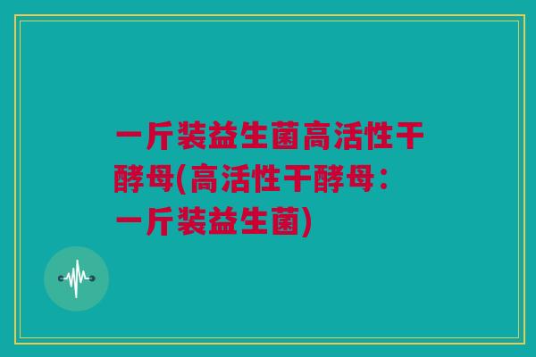 一斤装益生菌高活性干酵母(高活性干酵母：一斤装益生菌)