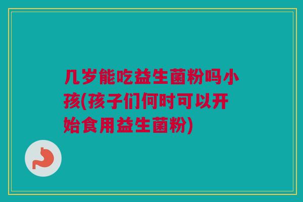 几岁能吃益生菌粉吗小孩(孩子们何时可以开始食用益生菌粉)