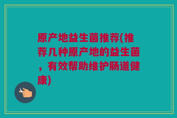 原产地益生菌推荐(推荐几种原产地的益生菌，有效帮助维护肠道健康)