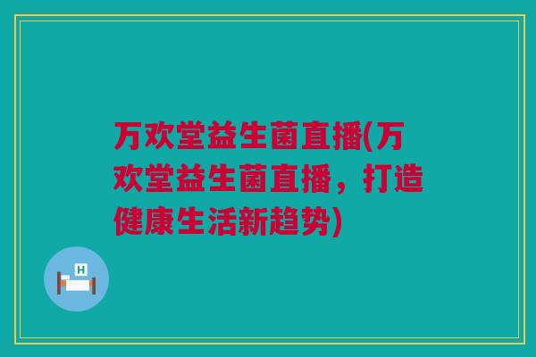 万欢堂益生菌直播(万欢堂益生菌直播，打造健康生活新趋势)