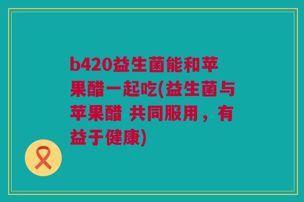 b420益生菌能和苹果醋一起吃(益生菌与苹果醋 共同服用，有益于健康)