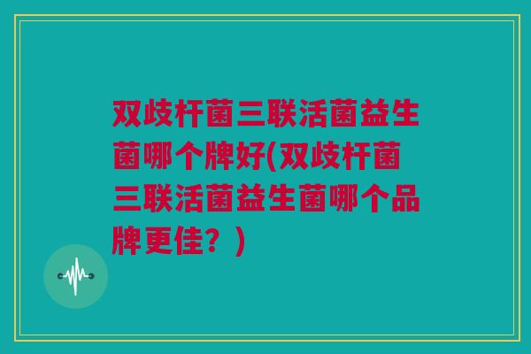 双歧杆菌三联活菌益生菌哪个牌好(双歧杆菌三联活菌益生菌哪个品牌更佳？)