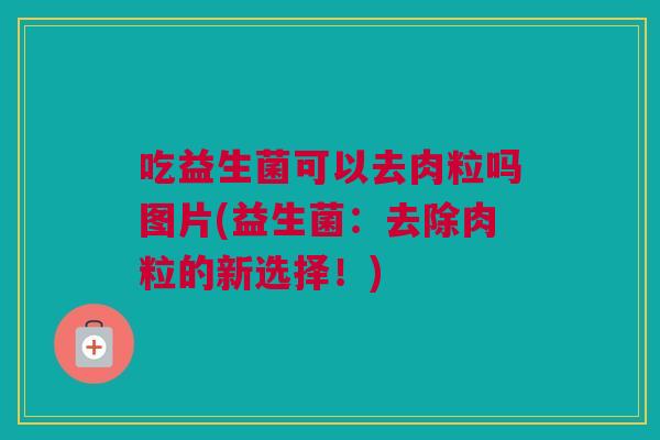 吃益生菌可以去肉粒吗图片(益生菌：去除肉粒的新选择！)