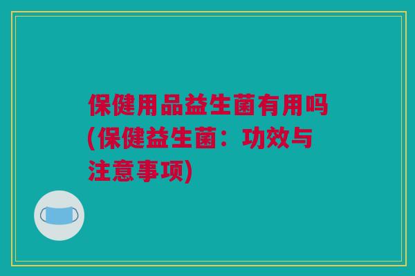 保健用品益生菌有用吗(保健益生菌：功效与注意事项)