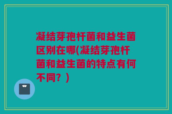 凝结芽孢杆菌和益生菌区别在哪(凝结芽孢杆菌和益生菌的特点有何不同？)