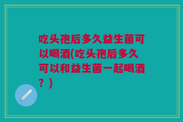 吃头孢后多久益生菌可以喝酒(吃头孢后多久可以和益生菌一起喝酒？)