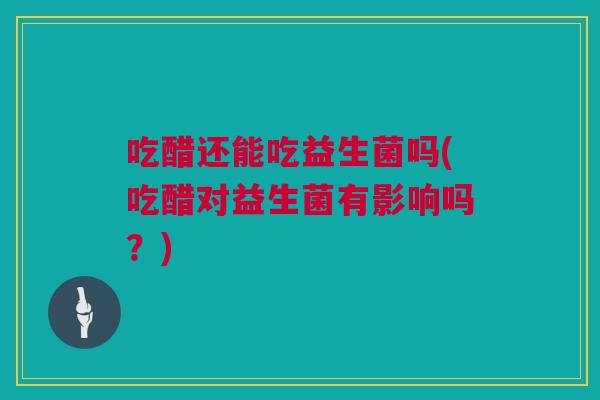 吃醋还能吃益生菌吗(吃醋对益生菌有影响吗？)
