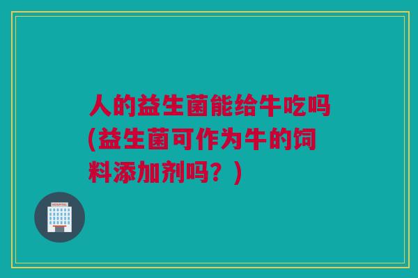 人的益生菌能给牛吃吗(益生菌可作为牛的饲料添加剂吗？)
