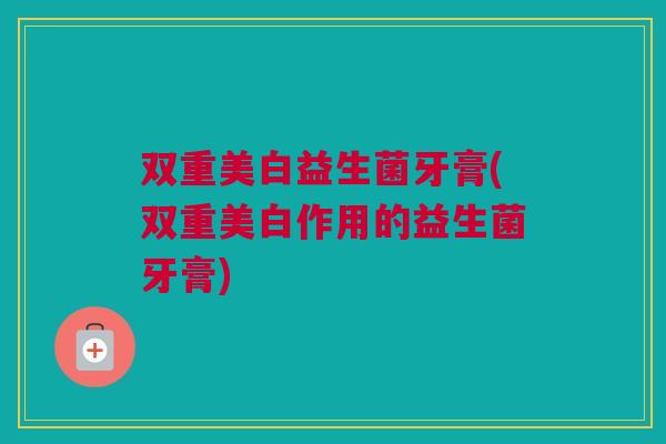 双重美白益生菌牙膏(双重美白作用的益生菌牙膏)