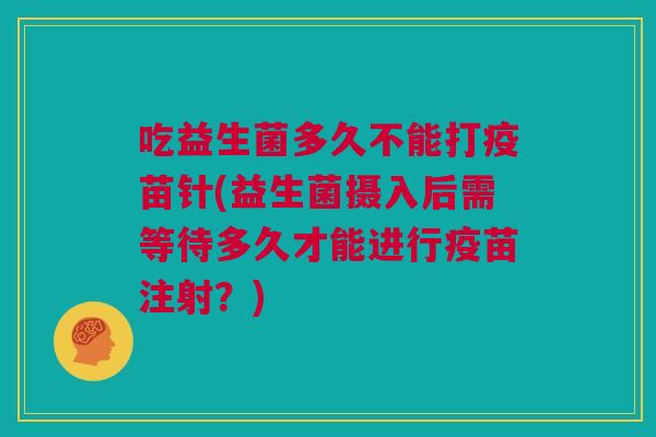 吃益生菌多久不能打疫苗针(益生菌摄入后需等待多久才能进行疫苗注射？)