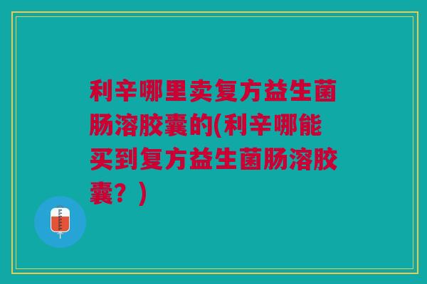 利辛哪里卖复方益生菌肠溶胶囊的(利辛哪能买到复方益生菌肠溶胶囊？)