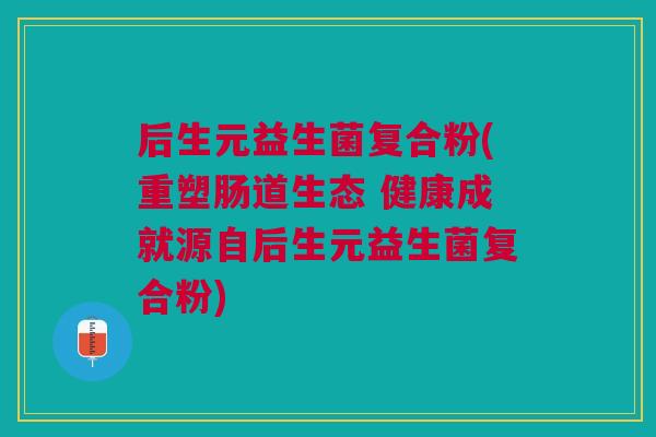 后生元益生菌复合粉(重塑肠道生态 健康成就源自后生元益生菌复合粉)