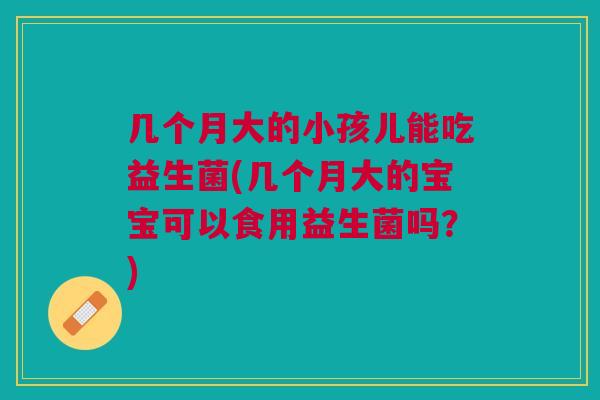几个月大的小孩儿能吃益生菌(几个月大的宝宝可以食用益生菌吗？)