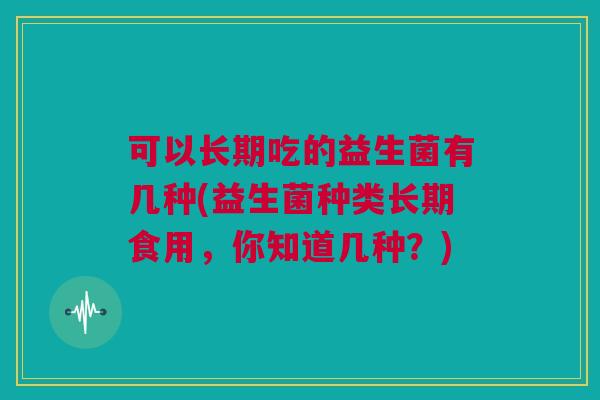 可以长期吃的益生菌有几种(益生菌种类长期食用，你知道几种？)