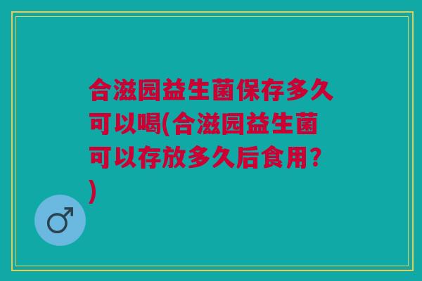 合滋园益生菌保存多久可以喝(合滋园益生菌可以存放多久后食用？)