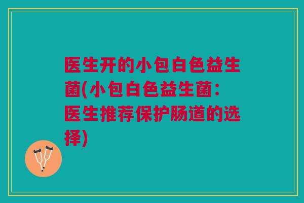 医生开的小包白色益生菌(小包白色益生菌：医生推荐保护肠道的选择)