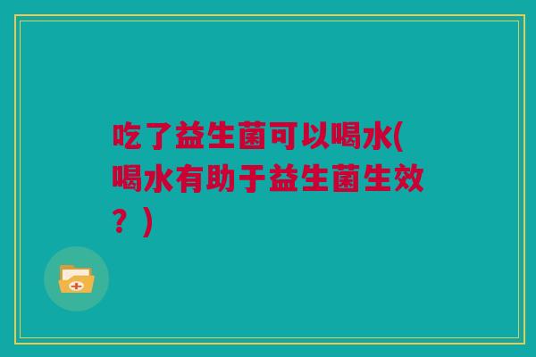 吃了益生菌可以喝水(喝水有助于益生菌生效？)