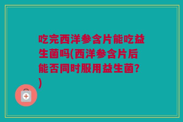 吃完西洋参含片能吃益生菌吗(西洋参含片后能否同时服用益生菌？)
