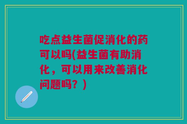 吃点益生菌促消化的药可以吗(益生菌有助消化，可以用来改善消化问题吗？)