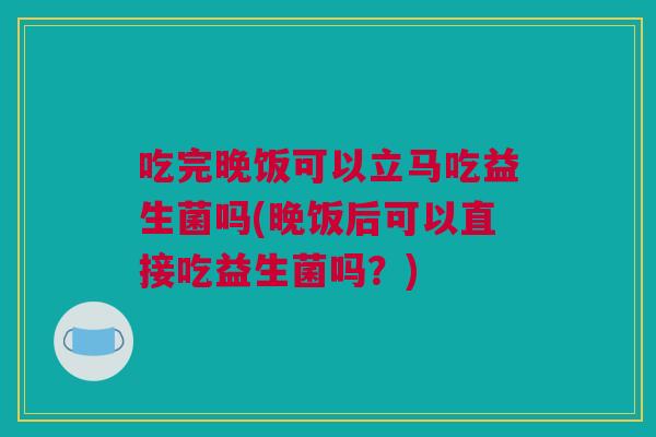 吃完晚饭可以立马吃益生菌吗(晚饭后可以直接吃益生菌吗？)