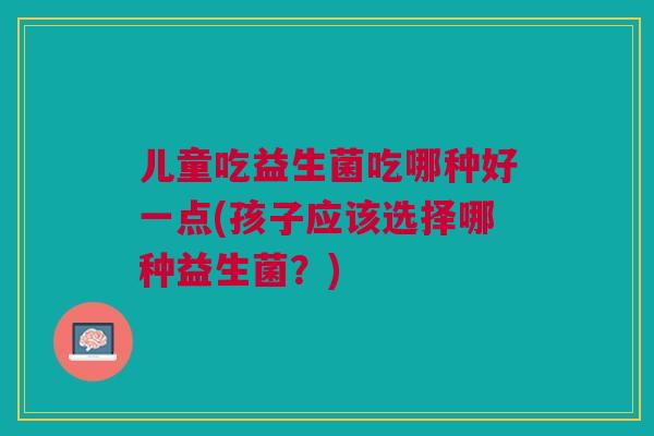 儿童吃益生菌吃哪种好一点(孩子应该选择哪种益生菌？)