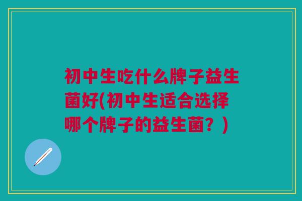 初中生吃什么牌子益生菌好(初中生适合选择哪个牌子的益生菌？)
