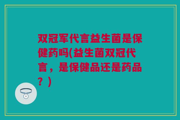 双冠军代言益生菌是保健药吗(益生菌双冠代言，是保健品还是药品？)