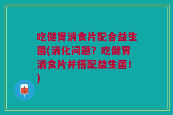 吃健胃消食片配合益生菌(消化问题？吃健胃消食片并搭配益生菌！)
