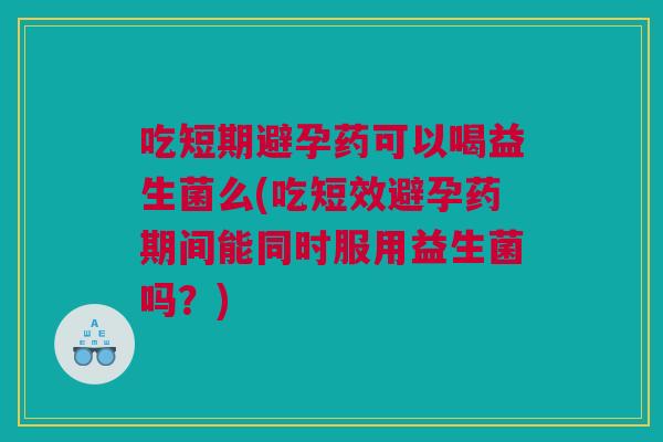 吃短期避孕药可以喝益生菌么(吃短效避孕药期间能同时服用益生菌吗？)
