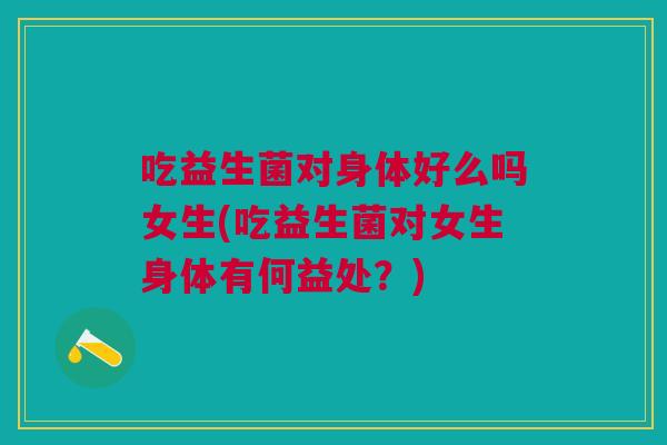 吃益生菌对身体好么吗女生(吃益生菌对女生身体有何益处？)