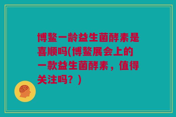 博鳌一龄益生菌酵素是喜顺吗(博鳌展会上的一款益生菌酵素，值得关注吗？)