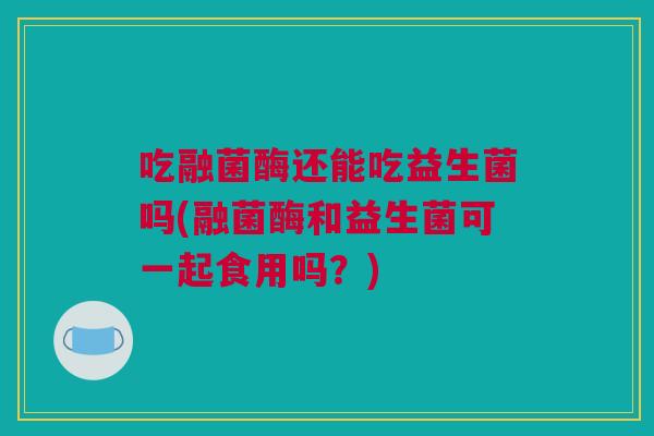吃融菌酶还能吃益生菌吗(融菌酶和益生菌可一起食用吗？)