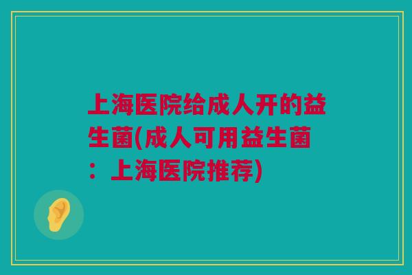 上海医院给成人开的益生菌(成人可用益生菌：上海医院推荐)