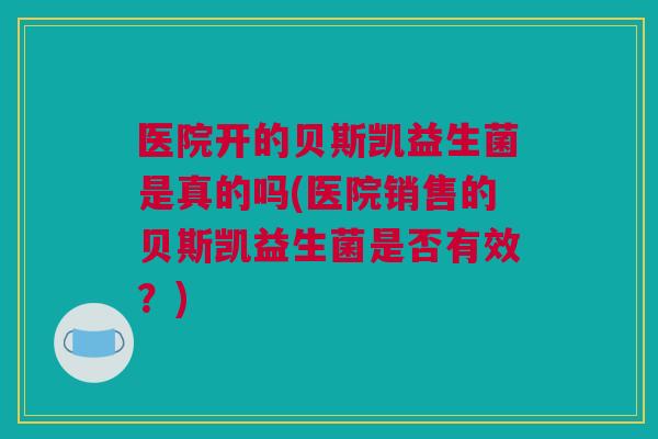 医院开的贝斯凯益生菌是真的吗(医院销售的贝斯凯益生菌是否有效？)