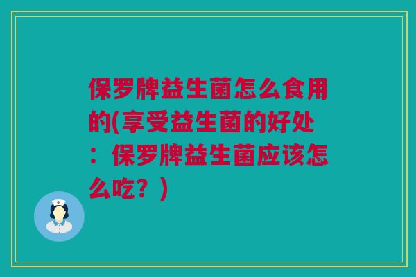 保罗牌益生菌怎么食用的(享受益生菌的好处：保罗牌益生菌应该怎么吃？)