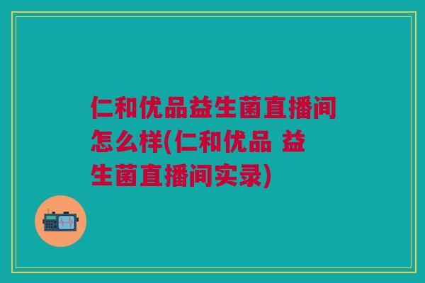 仁和优品益生菌直播间怎么样(仁和优品 益生菌直播间实录)