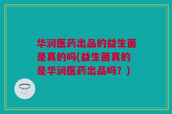 华润医药出品的益生菌是真的吗(益生菌真的是华润医药出品吗？)