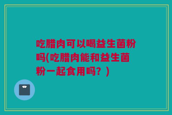 吃腊肉可以喝益生菌粉吗(吃腊肉能和益生菌粉一起食用吗？)