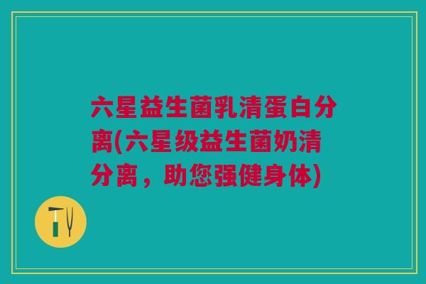六星益生菌乳清蛋白分离(六星级益生菌奶清分离，助您强健身体)