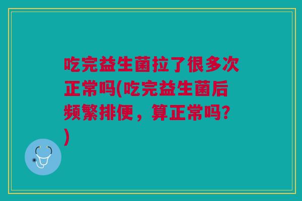 吃完益生菌拉了很多次正常吗(吃完益生菌后频繁排便，算正常吗？)
