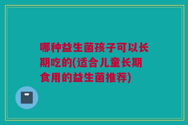哪种益生菌孩子可以长期吃的(适合儿童长期食用的益生菌推荐)