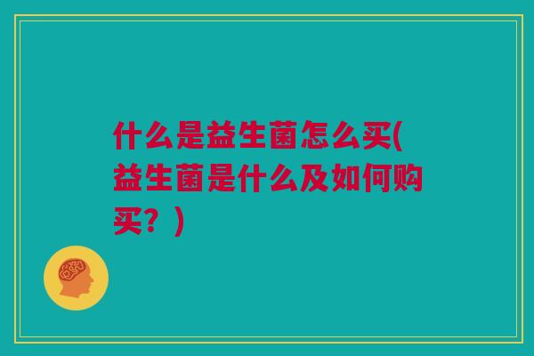 什么是益生菌怎么买(益生菌是什么及如何购买？)