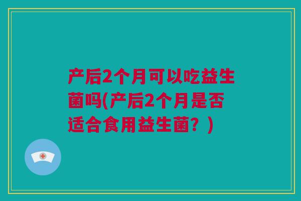 产后2个月可以吃益生菌吗(产后2个月是否适合食用益生菌？)