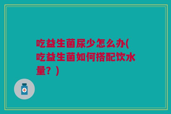 吃益生菌尿少怎么办(吃益生菌如何搭配饮水量？)