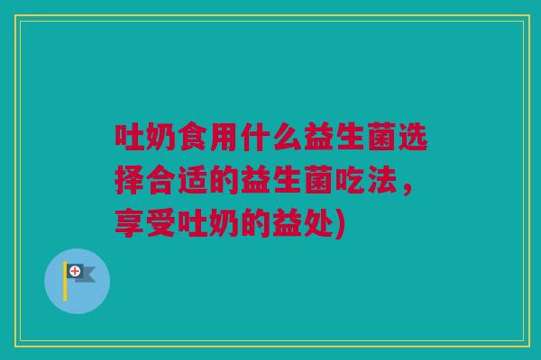 吐奶食用什么益生菌选择合适的益生菌吃法，享受吐奶的益处)