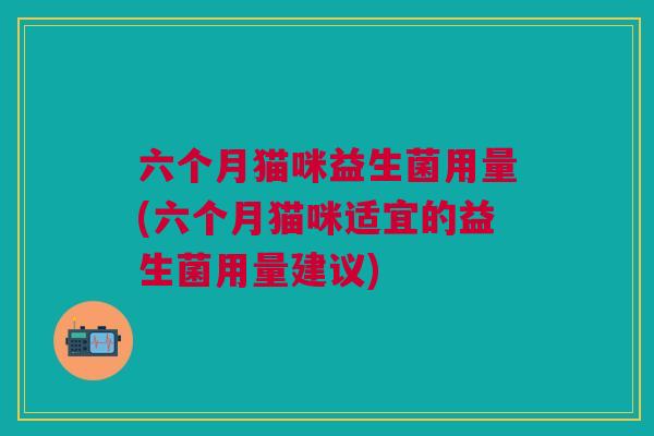 六个月猫咪益生菌用量(六个月猫咪适宜的益生菌用量建议)
